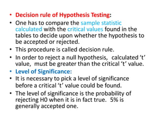 • Decision rule of Hypothesis Testing:
• One has to compare the sample statistic
calculated with the critical values found in the
tables to decide upon whether the hypothesis to
be accepted or rejected.
• This procedure is called decision rule.
• In order to reject a null hypothesis, calculated ‘t’
value, must be greater than the critical ‘t’ value.
• Level of Significance:
• It is necessary to pick a level of significance
before a critical ‘t’ value could be found.
• The level of significance is the probability of
rejecting H0 when it is in fact true. 5% is
generally accepted one.
 