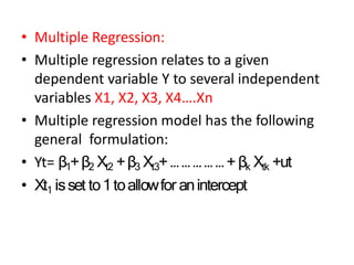 • Multiple Regression:
• Multiple regression relates to a given
dependent variable Y to several independent
variables X1, X2, X3, X4….Xn
• Multiple regression model has the following
general formulation:
• Yt= β1+β2 Xt2 +β3 Xt3+ … … … … … + βk Xtk +ut
• Xt1 isset to1toallowfor anintercept
 