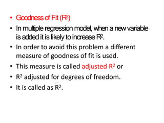 • Goodnessof Fit(R2)
• Inmultipleregressionmodel,whenanewvariable
isaddedit islikelytoincreaseR2.
• In order to avoid this problem a different
measure of goodness of fit is used.
• This measure is called adjusted R2 or
• R2 adjusted for degrees of freedom.
• It is called as R2.
 