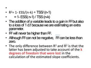 •
• R2= 1- ESS/(n-k) ÷ TSS/(n-1)
• =1- ESS(n-1) / TSS(n-k)
• Theadditionofavariableleadsto againin R2butalso
toalossof 1d.f becauseweareestimatinganextra
parameter.
• R2 will never behigher thanR2.
• AlthoughR2cannot benegative, R2canbelessthan
zero.
• The only difference between R2 and R2 is that the
latter has been adjusted to take account of the k
degrees of freedom that were lost in the
calculation of the estimated slope coefficients.
 