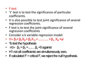 • F test
• ‘t’ test is to test the significance of particular
coefficients.
• It is also possible to test joint significance of several
regression coefficients.
• F test is to test the joint significance of several
regression coefficients
• Consider a k variable regression model
• Yi= β1+β2X2i+β3X3i+……………+βk Xki +ui
• T
otest thehypothesis
• H0= β2 =β3 =……..βk =0against
• H1notall coefficientsaresimultaneouslyzero.
• If calculatedF>criticalF,wereject thenullhypothesis.
 