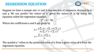 REGRESSION EQUATION
Suppose we have a sample size ‘n’ and it has two sets of measures, denoted by x
and y. We can predict the values of ‘y’ given the values of ‘x’ by using the
equation called the regression equation.
y* = a + bx
Where the coefficients a and b are given by
The symbol y* refers to the predicted value of y from a given value of x from the
regression equation.
 