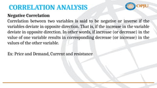 CORRELATION ANALYSIS
Negative Correlation
Correlation between two variables is said to be negative or inverse if the
variables deviate in opposite direction. That is, if the increase in the variable
deviate in opposite direction. In other words, if increase (or decrease) in the
value of one variable results in corresponding decrease (or increase) in the
values of the other variable.
Ex: Price and Demand, Current and resistance
 