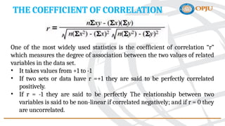 THE COEFFICIENT OF CORRELATION
One of the most widely used statistics is the coefficient of correlation “r”
which measures the degree of association between the two values of related
variables in the data set.
• It takes values from +1 to -1
• If two sets or data have r =+1 they are said to be perfectly correlated
positively.
• If r = -1 they are said to be perfectly The relationship between two
variables is said to be non-linear if correlated negatively; and if r = 0 they
are uncorrelated.
 