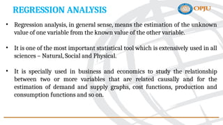 REGRESSION ANALYSIS
• Regression analysis, in general sense, means the estimation of the unknown
value of one variable from the known value of the other variable.
• It is one of the most important statistical tool which is extensively used in all
sciences – Natural, Social and Physical.
• It is specially used in business and economics to study the relationship
between two or more variables that are related causally and for the
estimation of demand and supply graphs, cost functions, production and
consumption functions and so on.
 
