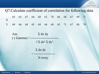 Q7.Calculate coefficient of correlation for following data
X
65 63 67 64 68 62 70 66 68 67 69 71
Y 68 66 68 65 69 66 68 65 71 67 68 70
Ans Σ dx dy
γ ( Gamma) = -------------------------
√ Σ dx2
Σ dy2
Σ dx dy
= -------------------
N σxσy
 