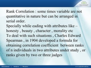 Rank Correlation : some times variable are not
quantitative in nature but can be arranged in
serial order.
Specially while eading with attributes like –
honesty , beauty , character , morality etc
To deal with such situations , Charles Edward
Spearman , in 1904 developed a formula for
obtaining correlation coefficient between ranks
of n individuals in two attributes under study , or
ranks given by two or three judges
 