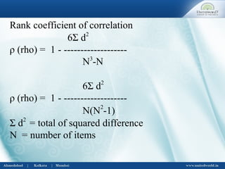 Rank coefficient of correlation
6Σ d2
ρ (rho) = 1 - -------------------
N3
-N
6Σ d2
ρ (rho) = 1 - -------------------
N(N2
-1)
Σ d2
= total of squared difference
N = number of items
 