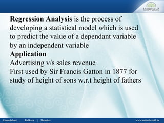 Regression Analysis is the process of
developing a statistical model which is used
to predict the value of a dependant variable
by an independent variable
Application
Advertising v/s sales revenue
First used by Sir Francis Gatton in 1877 for
study of height of sons w.r.t height of fathers
 