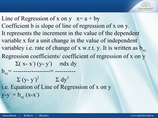 Line of Regression of x on y x= a + by
Coefficient b is slope of line of regression of x on y.
It represents the increment in the value of the dependent
variable x for a unit change in the value of independent
variabley i.e. rate of change of x w.r.t. y. It is written as bxy
Regression coefficients/ coefficient of regression of x on y
Σ( x- x-
) (y- y-
) σdx dy
bxy= ------------------= ----------
Σ (y- y-
)2
Σ dy2
i.e. Equation of Line of Regression of x on y
y-y-
= bxy (x-x-
)
 