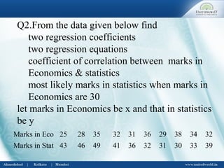 Q2.From the data given below find
two regression coefficients
two regression equations
coefficient of correlation between marks in
Economics & statistics
most likely marks in statistics when marks in
Economics are 30
let marks in Economics be x and that in statistics
be y
Marks in Eco 25 28 35 32 31 36 29 38 34 32
Marks in Stat 43 46 49 41 36 32 31 30 33 39
 