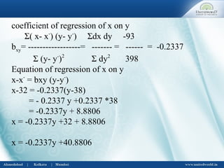 coefficient of regression of x on y
Σ( x- x-
) (y- y-
) Σdx dy -93
bxy= ------------------= ------- = ------ = -0.2337
Σ (y- y-
)2
Σ dy2
398
Equation of regression of x on y
x-x-
= bxy (y-y-
)
x-32 = -0.2337(y-38)
= - 0.2337 y +0.2337 *38
= -0.2337y + 8.8806
x = -0.2337y +32 + 8.8806
x = -0.2337y +40.8806
 