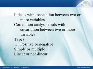It deals with association between two or
more variables
Correlation analysis deals with
covariation between two or more
variables
Types
1. Positive or negative
Simple or multiple
Linear or non-linear
 