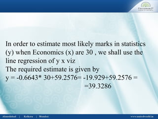 In order to estimate most likely marks in statistics
(y) when Economics (x) are 30 , we shall use the
line regression of y x viz
The required estimate is given by
y = -0.6643* 30+59.2576= -19.929+59.2576 =
=39.3286
 