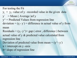 For testing the Fit
yi = yi- value of y –recorded value in the given data
y-
= Mean ( Average )of y
y^ = Predicted Values from regression line
deviation = (yi- y-
) = difference in actual value of y from
mean
Residuals = (yi- y^)= gap ( error , difference ) between
actual value of y & predicted value calculated from
regression line
Deviation of predicted value from mean = (y^- y-
)
a = intercept on y -axis
b= slope of regression line
 
