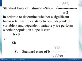 SSE
Standard Error of Estimate =Syx= √----------------
n-2
In order to to determine whether a significant
linear relationship exists between independent
variable x and dependent variable y we perform
whether population slope is zero
b - β
t= ----------
Sb
Syx
Sb = Standard error of b= -----------
√ SSxx
 