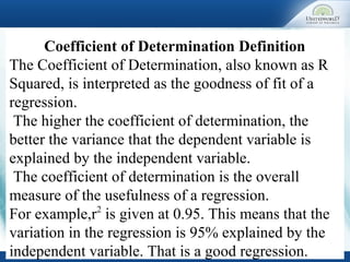 Coefficient of Determination Definition
The Coefficient of Determination, also known as R
Squared, is interpreted as the goodness of fit of a
regression.
The higher the coefficient of determination, the
better the variance that the dependent variable is
explained by the independent variable.
The coefficient of determination is the overall
measure of the usefulness of a regression.
For example,r2
is given at 0.95. This means that the
variation in the regression is 95% explained by the
independent variable. That is a good regression.
 