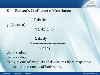 Karl Pearson’s Coefficient of Correlation
Σ dx dy
γ ( Gamma) = -------------------------
√ Σ dx2
Σ dy2
Σ dx dy
= -------------------------
N σxσy
dx = x-xbar
dy = y- ybar
dx dy = sum of products of deviations from respective
arithmetic means of both series
 