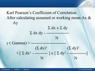 Karl Pearson’s Coefficient of Correlation
After calculating assumed or working mean Ax &
Ay
Σ dx x Σ dy
Σ dx dy - ----------------
N
γ ( Gamma) = -------------------------
(Σ dx)2
(Σ dy)2
√ [ Σ dx2
- --------- ] x [ Σ dy2
- ------------]
N N
 