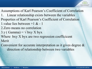 Assumptions of Karl Pearson’s Coefficient of Correlation
1. Linear relationship exists between the variables
Properties of Karl Pearson’s Coefficient of Correlation
1.value lies between +1 & - 1
2.Zero means no correlation
3.γ ( Gamma) = √ bxy X byx
Where bxy X byx are two regression coefficicent
Merit
Convenient for accurate interpretation as it gives degree &
direction of relationship between two variables
 
