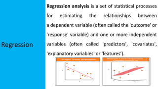 Regression
Regression analysis is a set of statistical processes
for estimating the relationships between
a dependent variable (often called the 'outcome' or
'response' variable) and one or more independent
variables (often called 'predictors', 'covariates',
'explanatory variables' or 'features’).
 