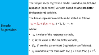 Simple
Regression
The simple linear regression model is used to predict one
response (dependent) variable based on one predictor
(independent) variable.
The linear regression model can be stated as follows
𝑦𝑖 = 𝛽0 + 𝛽1𝑥𝑖 + 𝑒𝑖 , 𝑖 = 1, 2, · · · , n.
where
• 𝑦𝑖 is value of the response variable,
• 𝑥𝑖 is the value of the predictor variable,
• 𝛽0 , 𝛽1are the parameters (regression coefficients),
• 𝑒𝑖 is random error term with E(𝑒𝑖 ) = 0 and V (𝑒𝑖 ) = 𝜎2.
 