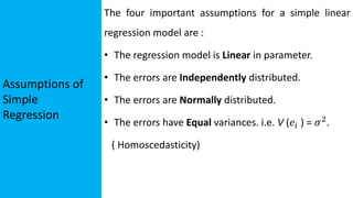 Assumptions of
Simple
Regression
The four important assumptions for a simple linear
regression model are :
• The regression model is Linear in parameter.
• The errors are Independently distributed.
• The errors are Normally distributed.
• The errors have Equal variances. i.e. V (𝑒𝑖 ) = 𝜎2
.
( Homoscedasticity)
 