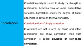Correlation
Correlation analysis is used to study the strength of
relationship between two or more quantitative
variables. Correlation shows the degree of linear
dependence between the two variables.
Correlation doesn’t imply causation.
If variables are not related by cause and effect
relationship but show correlation then such
correlation is called Spurious or Non-sense
correlation.
 