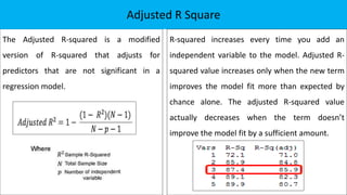 The Adjusted R-squared is a modified
version of R-squared that adjusts for
predictors that are not significant in a
regression model.
Adjusted R Square
R-squared increases every time you add an
independent variable to the model. Adjusted R-
squared value increases only when the new term
improves the model fit more than expected by
chance alone. The adjusted R-squared value
actually decreases when the term doesn’t
improve the model fit by a sufficient amount.
 