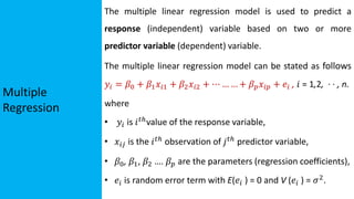 Multiple
Regression
The multiple linear regression model is used to predict a
response (independent) variable based on two or more
predictor variable (dependent) variable.
The multiple linear regression model can be stated as follows
𝑦𝑖 = 𝛽0 + 𝛽1𝑥𝑖1 + 𝛽2𝑥𝑖2 + ⋯ … … + 𝛽𝑝𝑥𝑖𝑝 + 𝑒𝑖 , 𝑖 = 1,2, · · , n.
where
• 𝑦𝑖 is 𝑖𝑡ℎvalue of the response variable,
• 𝑥𝑖𝑗 is the 𝑖𝑡ℎ
observation of 𝑗𝑡ℎ
predictor variable,
• 𝛽0, 𝛽1, 𝛽2 …. 𝛽𝑝 are the parameters (regression coefficients),
• 𝑒𝑖 is random error term with E(𝑒𝑖 ) = 0 and V (𝑒𝑖 ) = 𝜎2
.
 