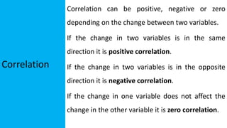 Correlation
Correlation can be positive, negative or zero
depending on the change between two variables.
If the change in two variables is in the same
direction it is positive correlation.
If the change in two variables is in the opposite
direction it is negative correlation.
If the change in one variable does not affect the
change in the other variable it is zero correlation.
 