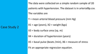 Case Study 2
The data were collected on a simple random sample of 20
patients with hypertension. The dataset is in arterialBp.csv.
The variables are
Y = mean arterial blood pressure (mm Hg)
X1 = age (years), X2 = weight (kgs)
X3 = body surface area (sq. m)
X4 = duration of hypertension (years)
X5 = basal pulse (beats /min), X6 = measure of stress
Fit an appropriate regression equation.
 