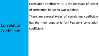 Correlation
Coefficient
Correlation coefficient (r) is the measure of extent
of correlation between two variables.
There are several types of correlation coefficient
but the most popular is Karl Pearson’s correlation
coefficient.
 