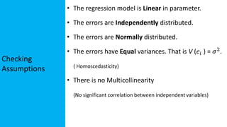 Checking
Assumptions
• The regression model is Linear in parameter.
• The errors are Independently distributed.
• The errors are Normally distributed.
• The errors have Equal variances. That is V (𝑒𝑖 ) = 𝜎2
.
( Homoscedasticity)
• There is no Multicollinearity
(No significant correlation between independent variables)
 