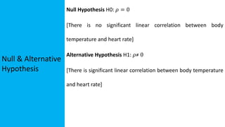 Null & Alternative
Hypothesis
Null Hypothesis H0: 𝜌 = 0
[There is no significant linear correlation between body
temperature and heart rate]
Alternative Hypothesis H1: 𝜌≠ 0
[There is significant linear correlation between body temperature
and heart rate]
 