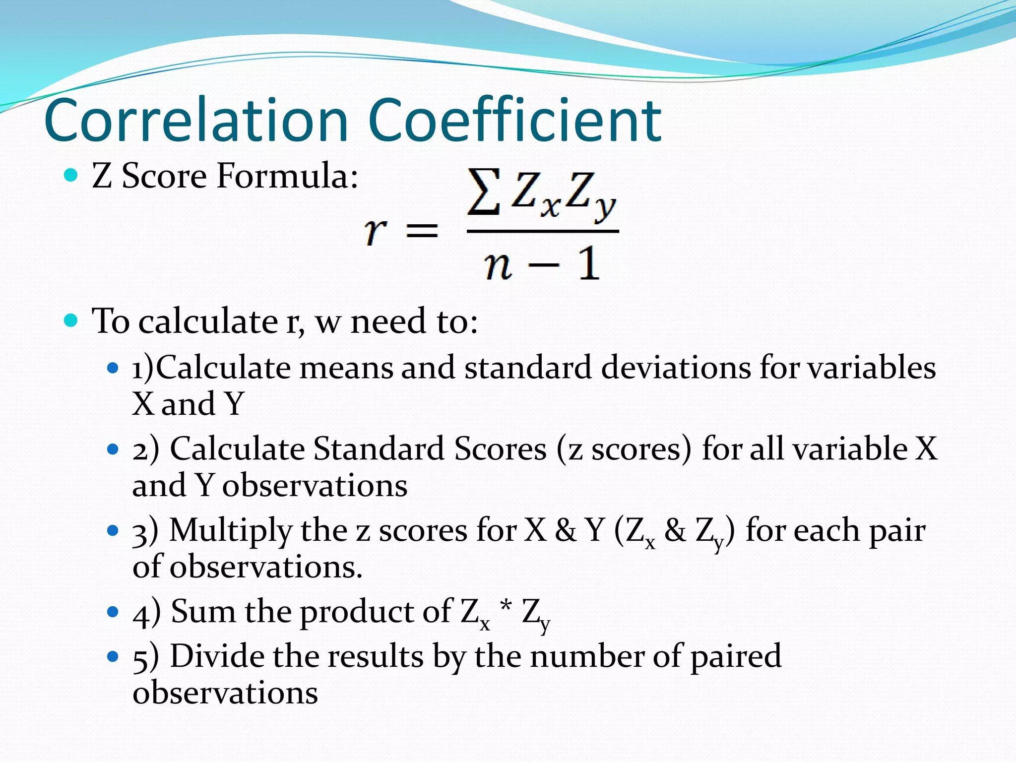 Correlation CoefficientZ Score Formula:To calculate r, w need to:1)Calculate means and standard deviations for variables X and Y2) Calculate Standard Scores (z scores) for all variable X and Y observations3) Multiply the z scores for X & Y (Zx & Zy) for each pair of observations.4) Sum the product of Zx * Zy5) Divide the results by the number of paired observations