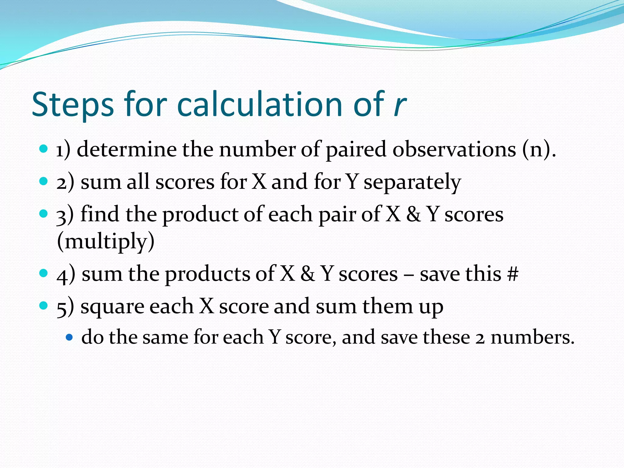 Steps for calculation of r1) determine the number of paired observations (n).2) sum all scores for X and for Y separately3) find the product of each pair of X & Y scores (multiply)4) sum the products of X & Y scores – save this #5) square each X score and sum them up do the same for each Y score, and save these 2 numbers.