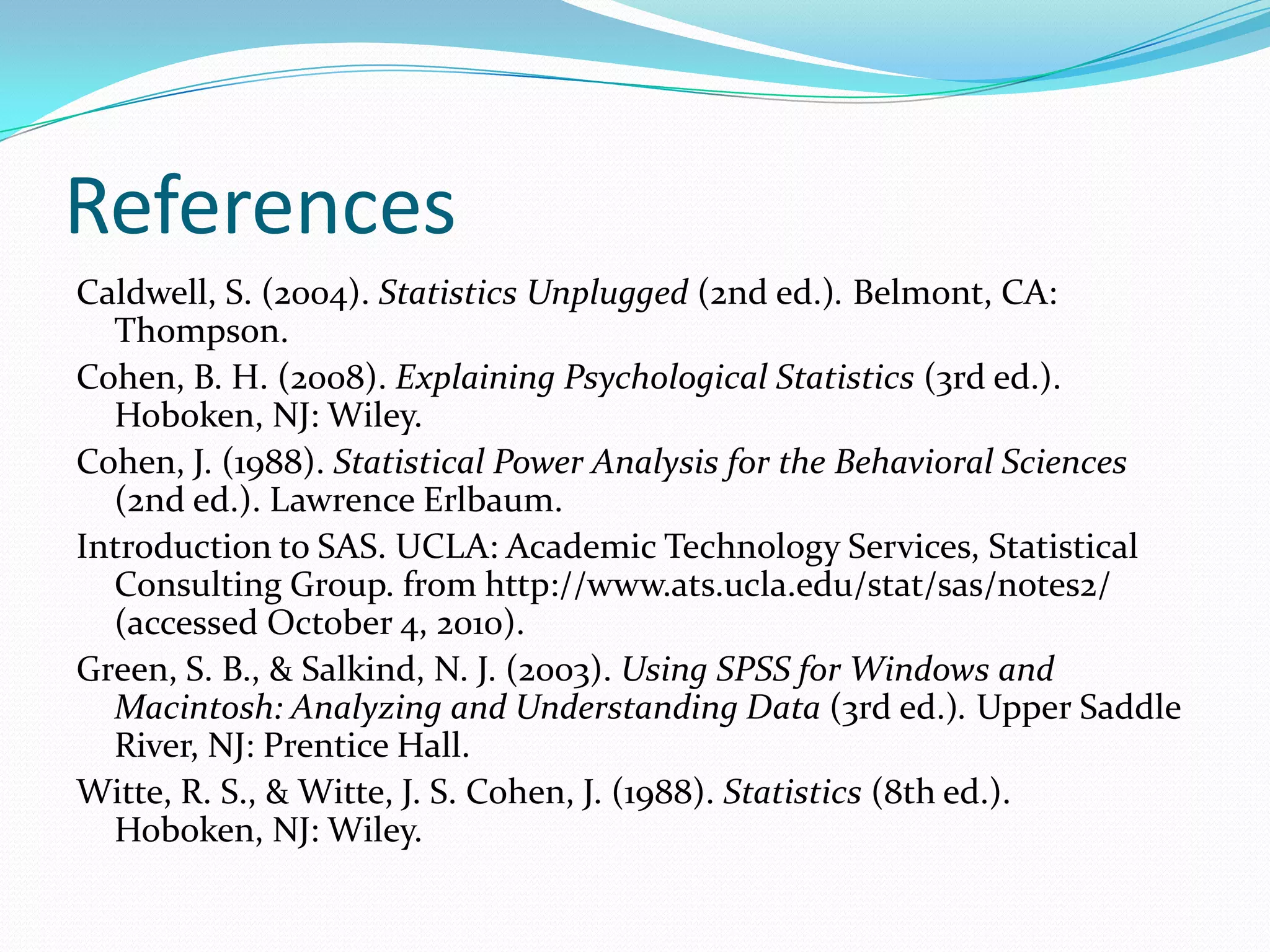 ReferencesCaldwell, S. (2004). Statistics Unplugged (2nd ed.). Belmont, CA: Thompson.Cohen, B. H. (2008). Explaining Psychological Statistics (3rd ed.). Hoboken, NJ: Wiley.Cohen, J. (1988). Statistical Power Analysis for the Behavioral Sciences (2nd ed.). Lawrence Erlbaum.  Introduction to SAS. UCLA: Academic Technology Services, Statistical Consulting Group. from http://www.ats.ucla.edu/stat/sas/notes2/ (accessed October 4, 2010). Green, S. B., & Salkind, N. J. (2003). Using SPSS for Windows and Macintosh: Analyzing and Understanding Data (3rd ed.). Upper Saddle River, NJ: Prentice Hall.Witte, R. S., & Witte, J. S. Cohen, J. (1988). Statistics (8th ed.). Hoboken, NJ: Wiley.