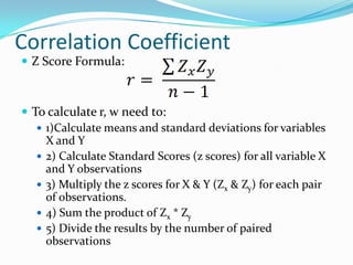 Correlation CoefficientZ Score Formula:To calculate r, w need to:1)Calculate means and standard deviations for variables X and Y2) Calculate Standard Scores (z scores) for all variable X and Y observations3) Multiply the z scores for X & Y (Zx & Zy) for each pair of observations.4) Sum the product of Zx * Zy5) Divide the results by the number of paired observations
