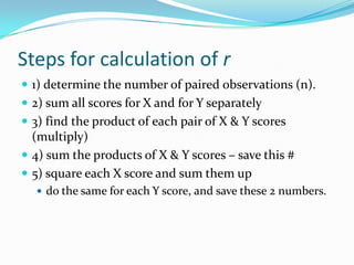 Steps for calculation of r1) determine the number of paired observations (n).2) sum all scores for X and for Y separately3) find the product of each pair of X & Y scores (multiply)4) sum the products of X & Y scores – save this #5) square each X score and sum them up do the same for each Y score, and save these 2 numbers.