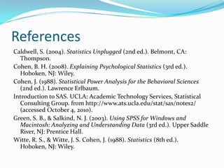 ReferencesCaldwell, S. (2004). Statistics Unplugged (2nd ed.). Belmont, CA: Thompson.Cohen, B. H. (2008). Explaining Psychological Statistics (3rd ed.). Hoboken, NJ: Wiley.Cohen, J. (1988). Statistical Power Analysis for the Behavioral Sciences (2nd ed.). Lawrence Erlbaum.  Introduction to SAS. UCLA: Academic Technology Services, Statistical Consulting Group. from http://www.ats.ucla.edu/stat/sas/notes2/ (accessed October 4, 2010). Green, S. B., & Salkind, N. J. (2003). Using SPSS for Windows and Macintosh: Analyzing and Understanding Data (3rd ed.). Upper Saddle River, NJ: Prentice Hall.Witte, R. S., & Witte, J. S. Cohen, J. (1988). Statistics (8th ed.). Hoboken, NJ: Wiley.
