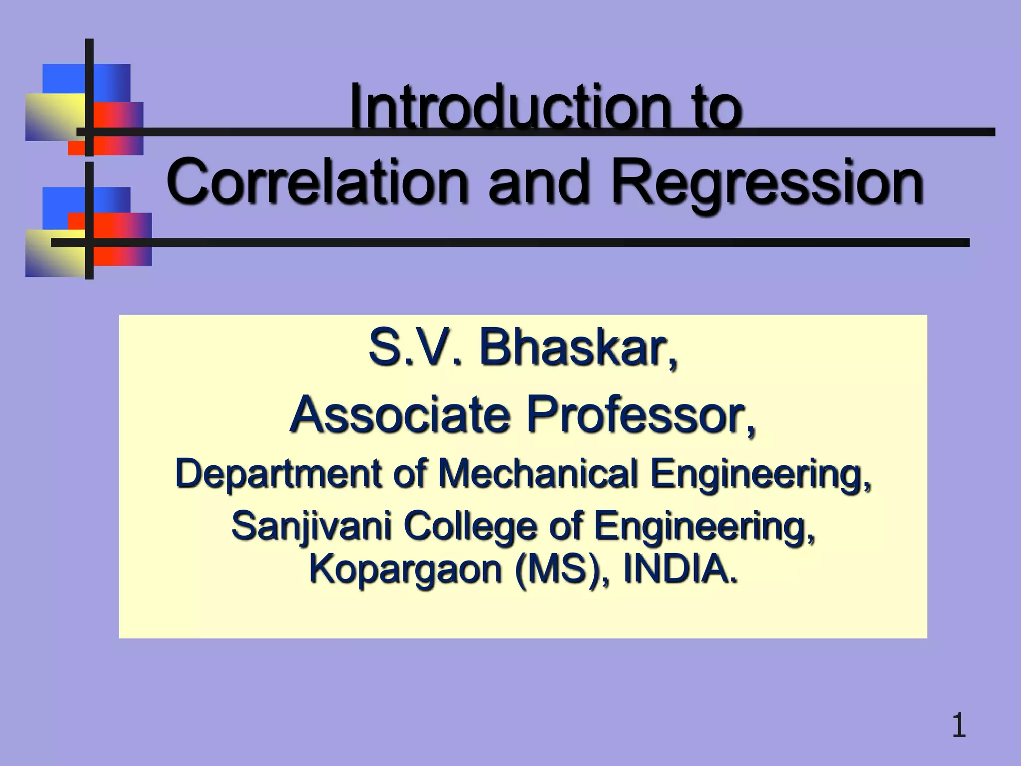 Introduction to
Correlation and Regression
.S.V. Bhaskar,
Associate Professor,
Department of Mechanical Engineering,
Sanjivani College of Engineering,
Kopargaon (MS), INDIA.
1
 