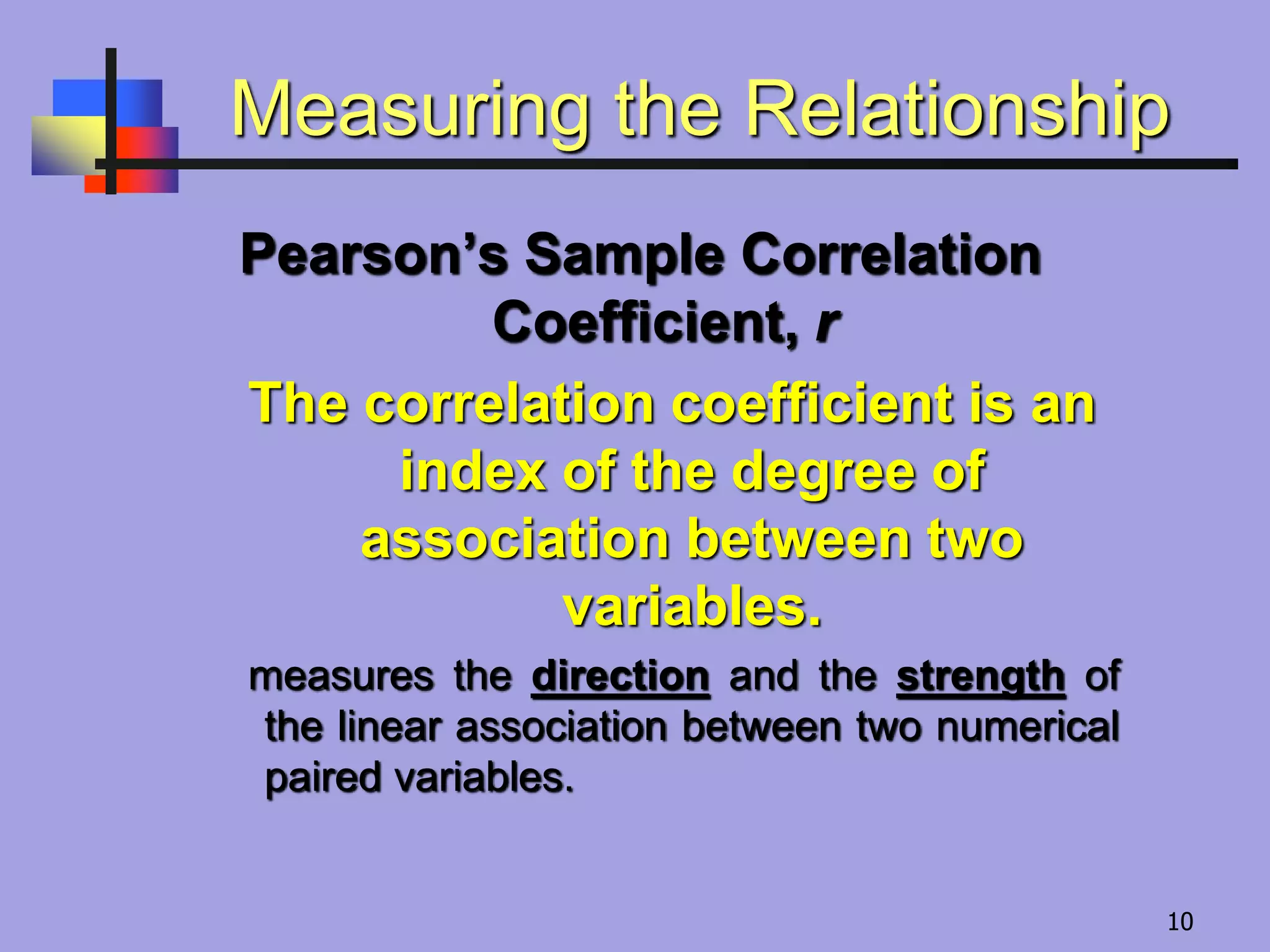 Measuring the Relationship
Pearson’s Sample Correlation
Coefficient, r
The correlation coefficient is an
index of the degree of
association between two
variables.
measures the direction and the strength of
the linear association between two numerical
paired variables.
10
 