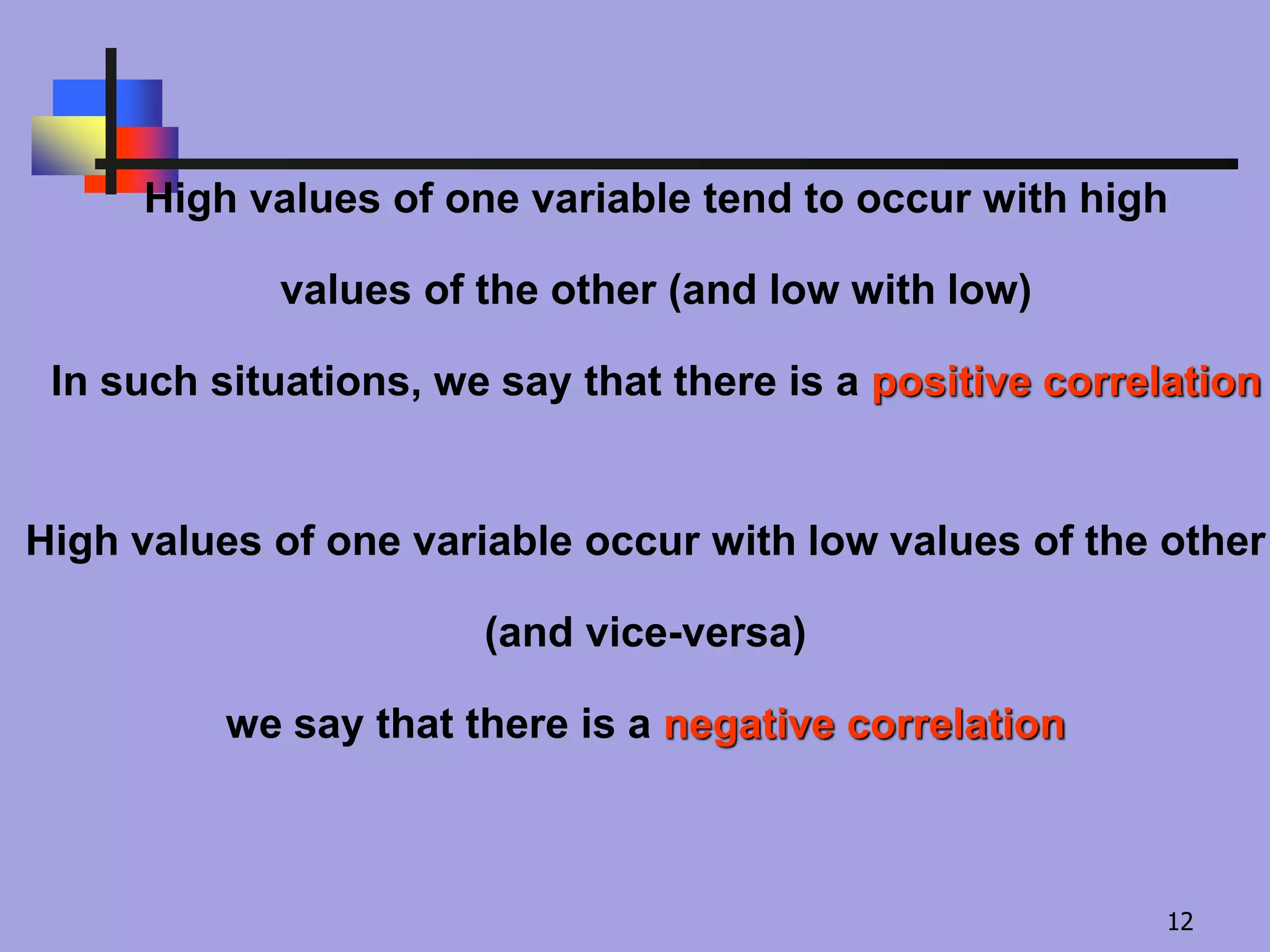 High values of one variable tend to occur with high
values of the other (and low with low)
In such situations, we say that there is a positive correlation
High values of one variable occur with low values of the other
(and vice-versa)
we say that there is a negative correlation
12
 