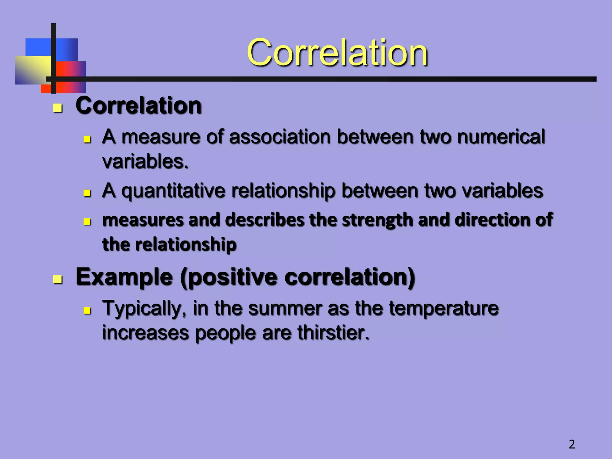 Correlation
 Correlation
 A measure of association between two numerical
variables.
 A quantitative relationship between two variables
 measures and describes the strength and direction of
the relationship
 Example (positive correlation)
 Typically, in the summer as the temperature
increases people are thirstier.
2
 