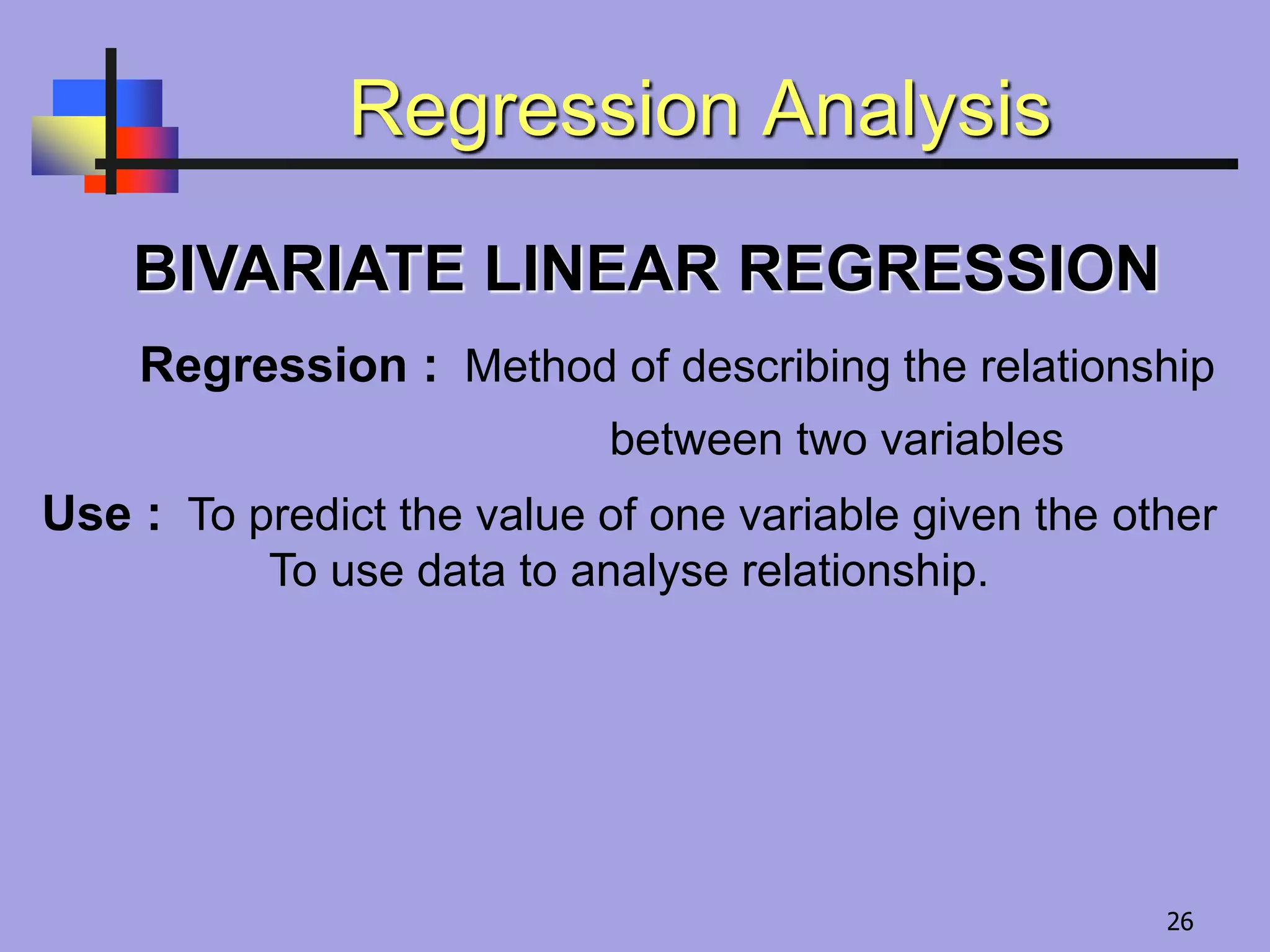 Regression Analysis
BIVARIATE LINEAR REGRESSION
Regression : Method of describing the relationship
between two variables
Use : To predict the value of one variable given the other
To use data to analyse relationship.
26
 