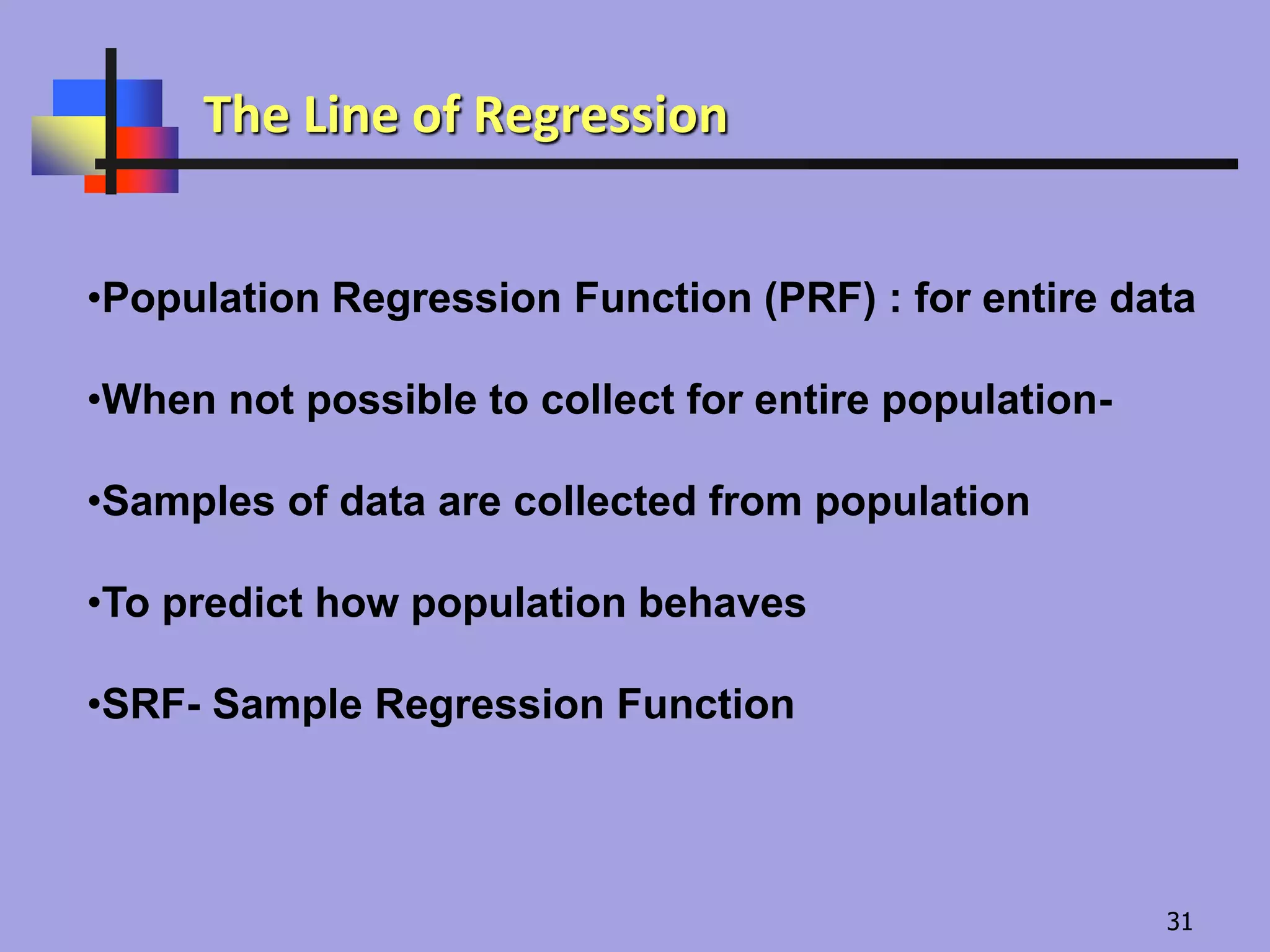 •Population Regression Function (PRF) : for entire data
•When not possible to collect for entire population-
•Samples of data are collected from population
•To predict how population behaves
•SRF- Sample Regression Function
The Line of Regression
31
 