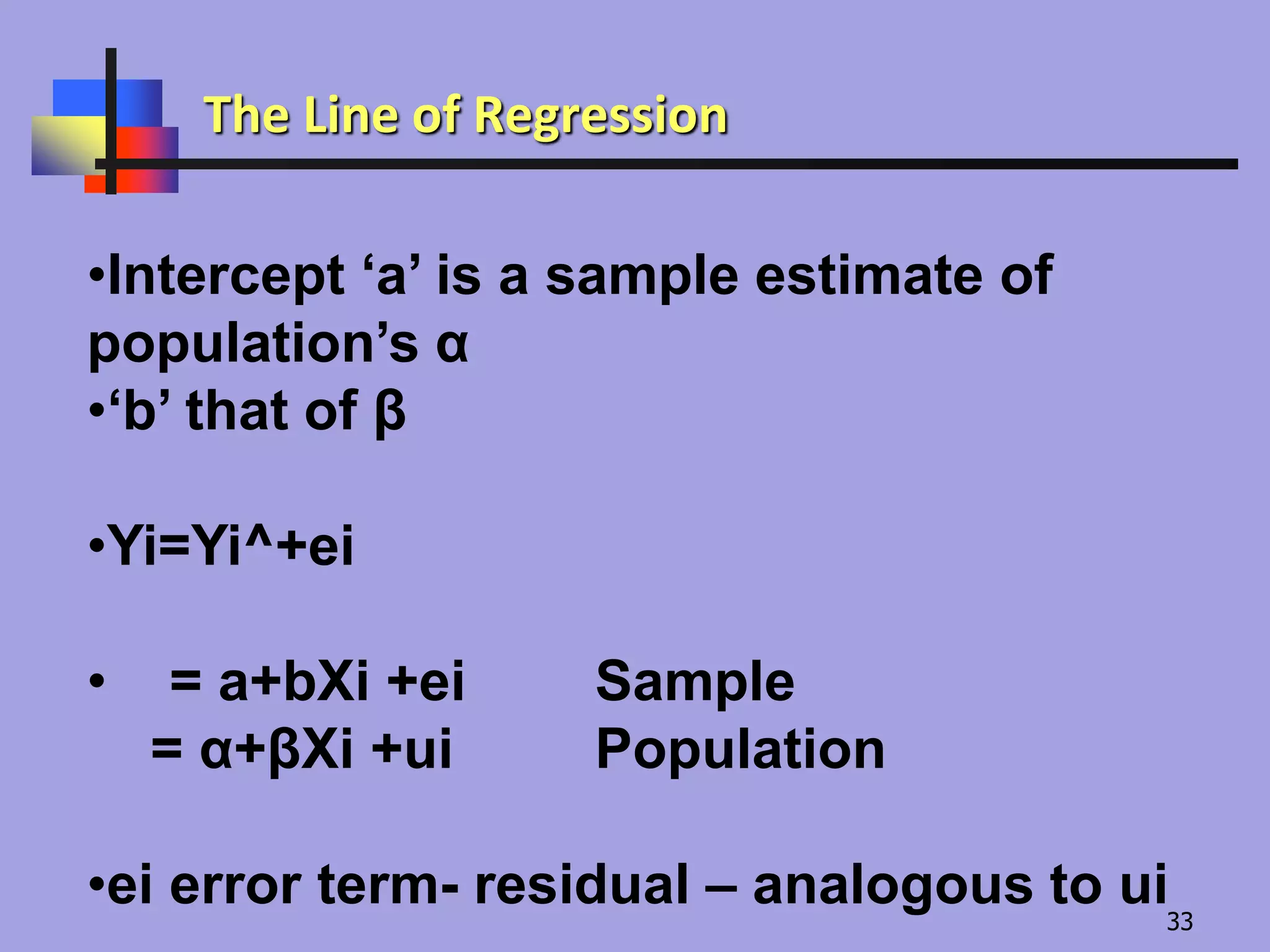 •Intercept ‘a’ is a sample estimate of
population’s α
•‘b’ that of β
•Yi=Yi^+ei
• = a+bXi +ei Sample
= α+βXi +ui Population
•ei error term- residual – analogous to ui
The Line of Regression
33
 