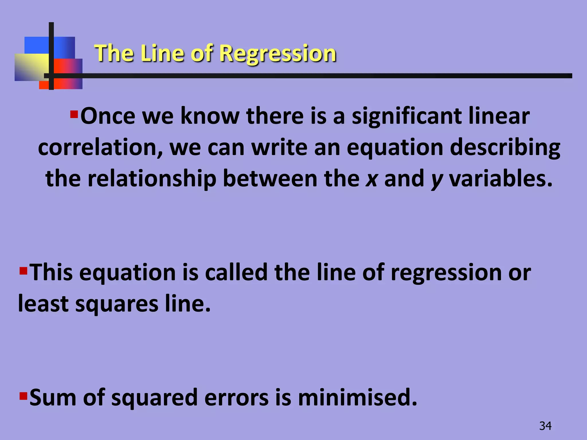 Once we know there is a significant linear
correlation, we can write an equation describing
the relationship between the x and y variables.
This equation is called the line of regression or
least squares line.
Sum of squared errors is minimised.
The Line of Regression
34
 
