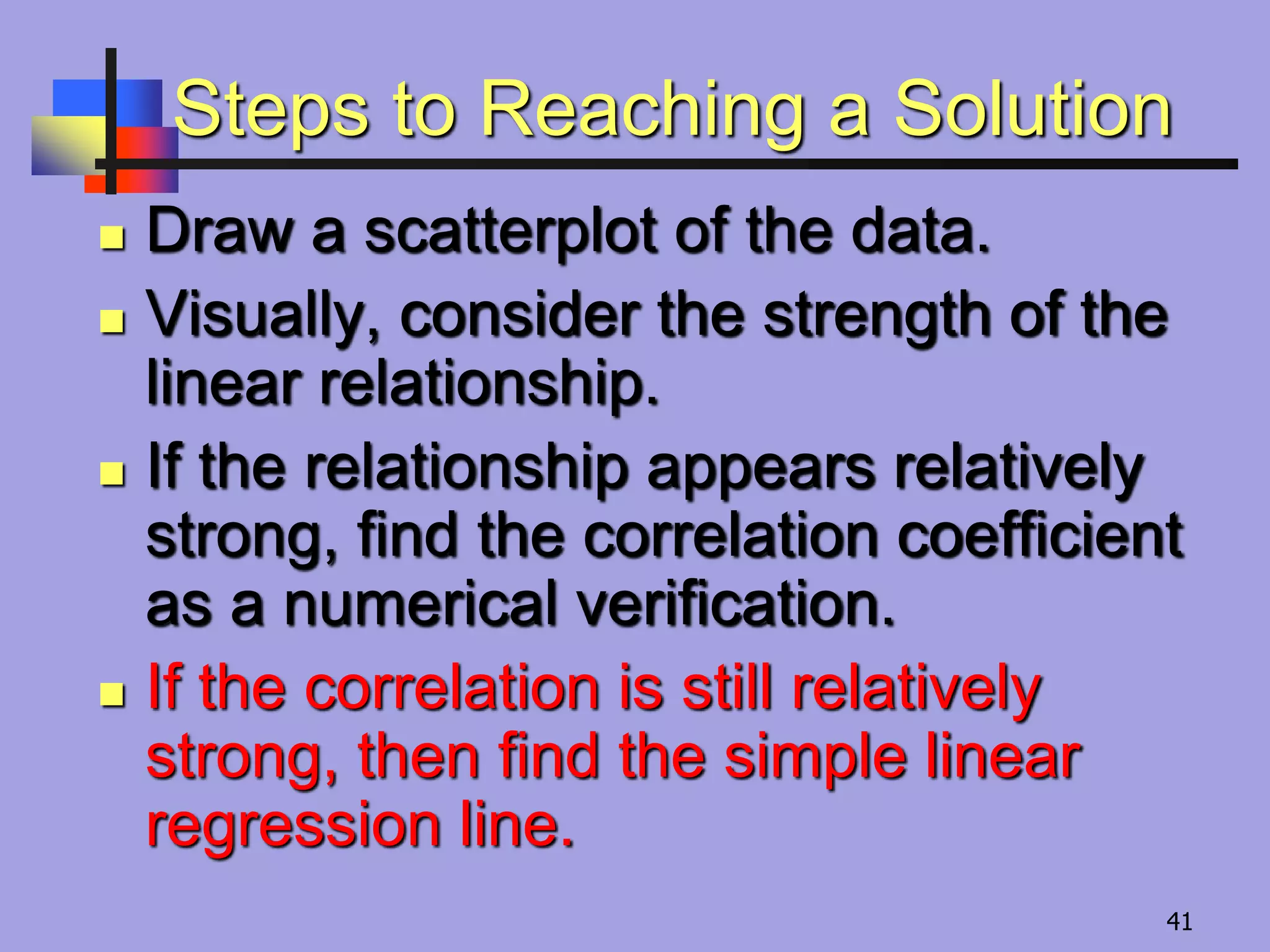 Steps to Reaching a Solution
 Draw a scatterplot of the data.
 Visually, consider the strength of the
linear relationship.
 If the relationship appears relatively
strong, find the correlation coefficient
as a numerical verification.
 If the correlation is still relatively
strong, then find the simple linear
regression line.
41
 